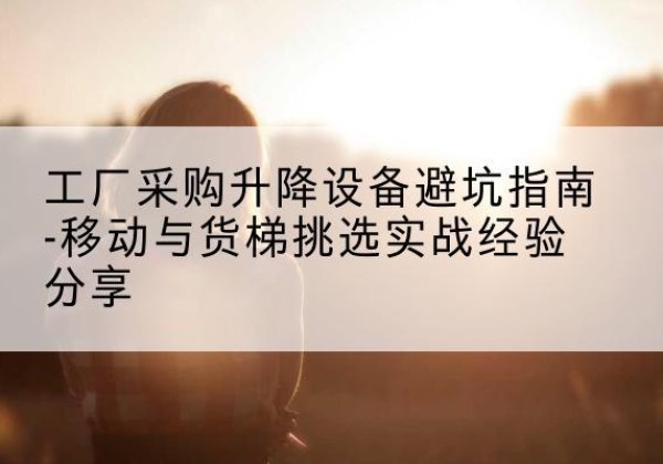 安达移动式升降机怎么选-工厂采购升降设备避坑指南-移动与货梯挑选实战经验分享