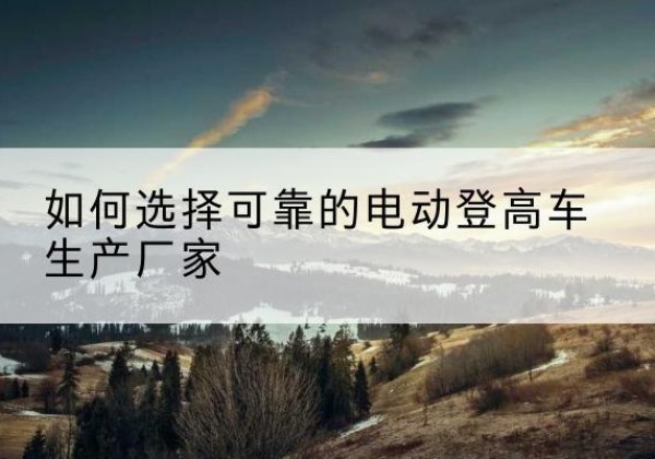 安达电动登高车厂家-如何选择可靠的电动登高车生产厂家