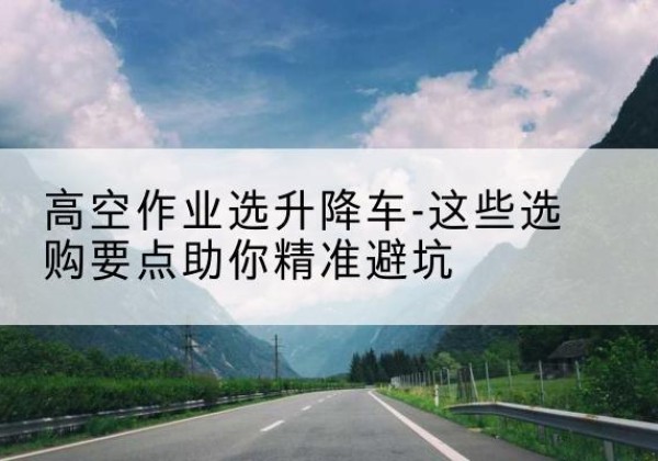 安达升降车厂家-高空作业选升降车-这些选购要点助你*避坑