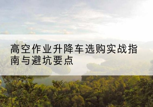 安达升降车怎么选-高空作业升降车选购实战指南与避坑要点