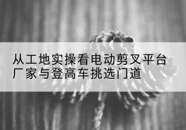 安达电动剪叉升降平台厂家-从工地实操看电动剪叉平台厂家与登高车挑选门道