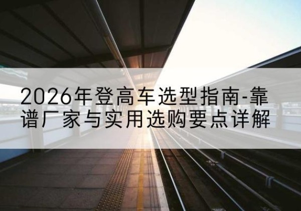 安达登高车厂家推荐-2026年登高车选型指南-靠谱厂家与实用选购要点详解